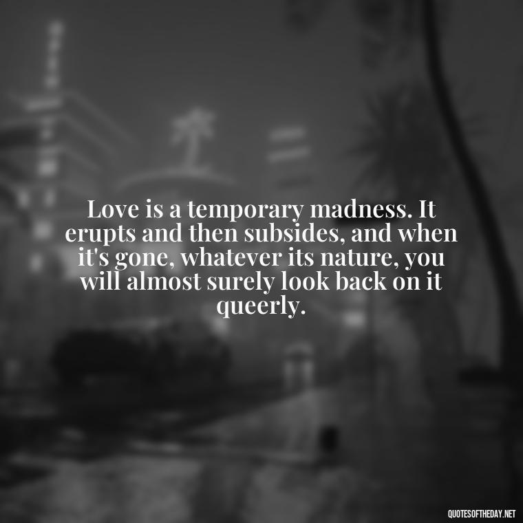 Love is a temporary madness. It erupts and then subsides, and when it's gone, whatever its nature, you will almost surely look back on it queerly. - Love Quotes From Classic Literature