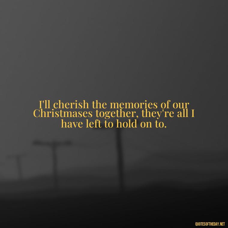 I'll cherish the memories of our Christmases together, they're all I have left to hold on to. - Quotes About Lost Loved Ones At Christmas