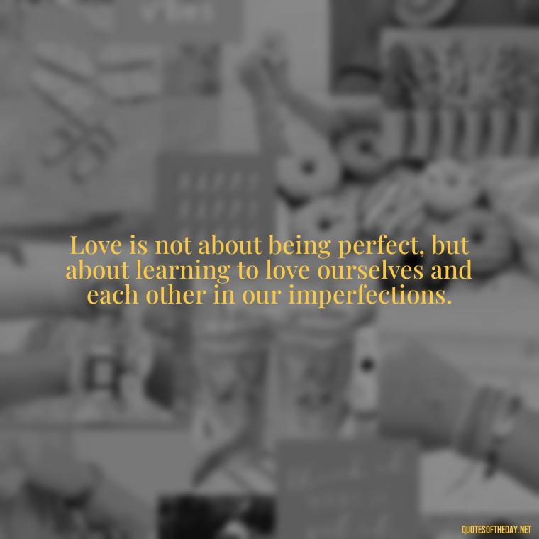 Love is not about being perfect, but about learning to love ourselves and each other in our imperfections. - Quotes About Imperfection And Love