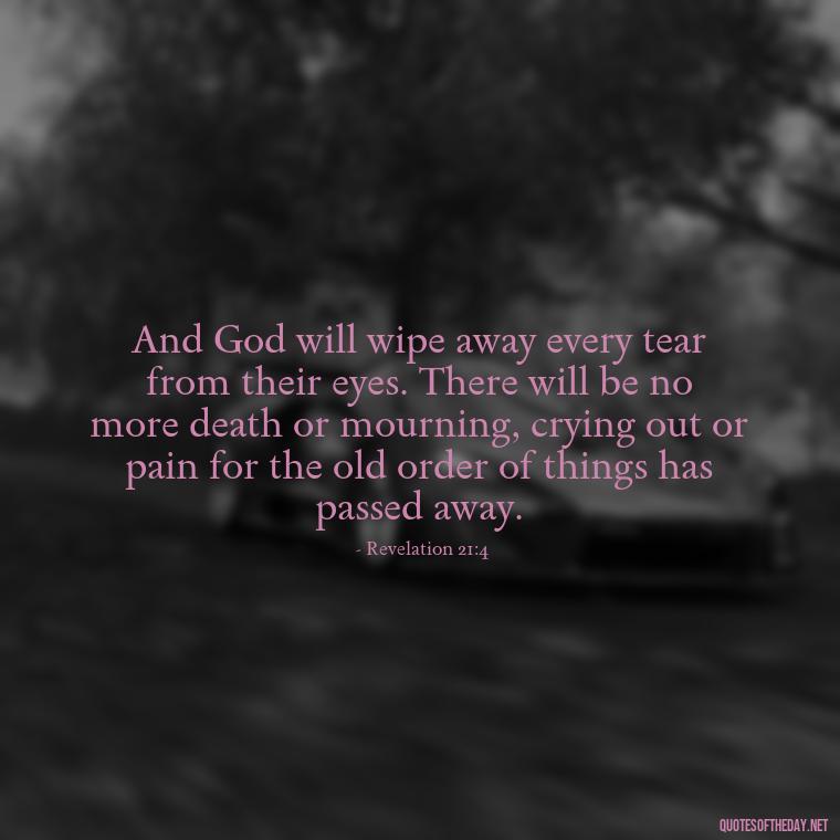 And God will wipe away every tear from their eyes. There will be no more death or mourning, crying out or pain for the old order of things has passed away. - Biblical Quotes On Death Of A Loved One