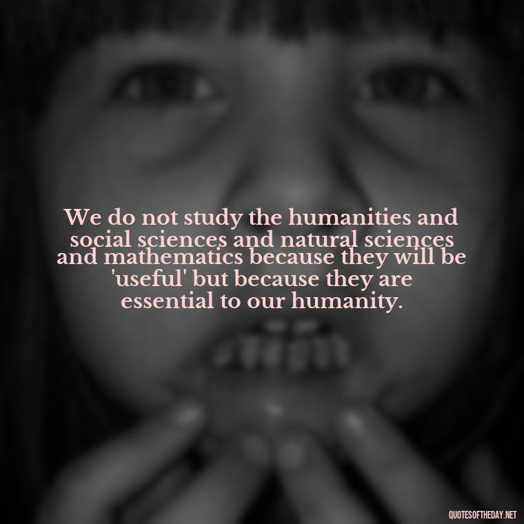 We do not study the humanities and social sciences and natural sciences and mathematics because they will be 'useful' but because they are essential to our humanity. - Short Math Quotes