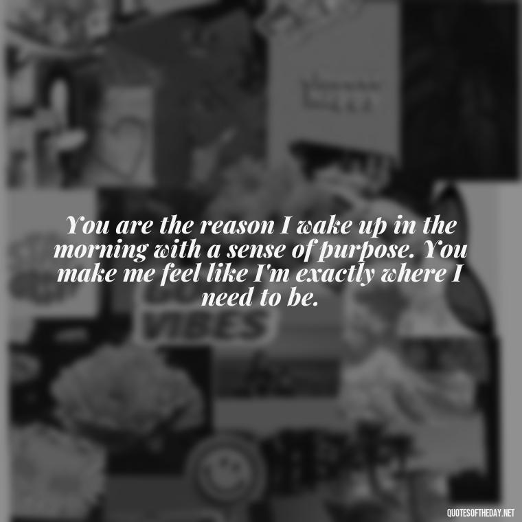 You are the reason I wake up in the morning with a sense of purpose. You make me feel like I'm exactly where I need to be. - Deep Love Quotes For Him From The Heart