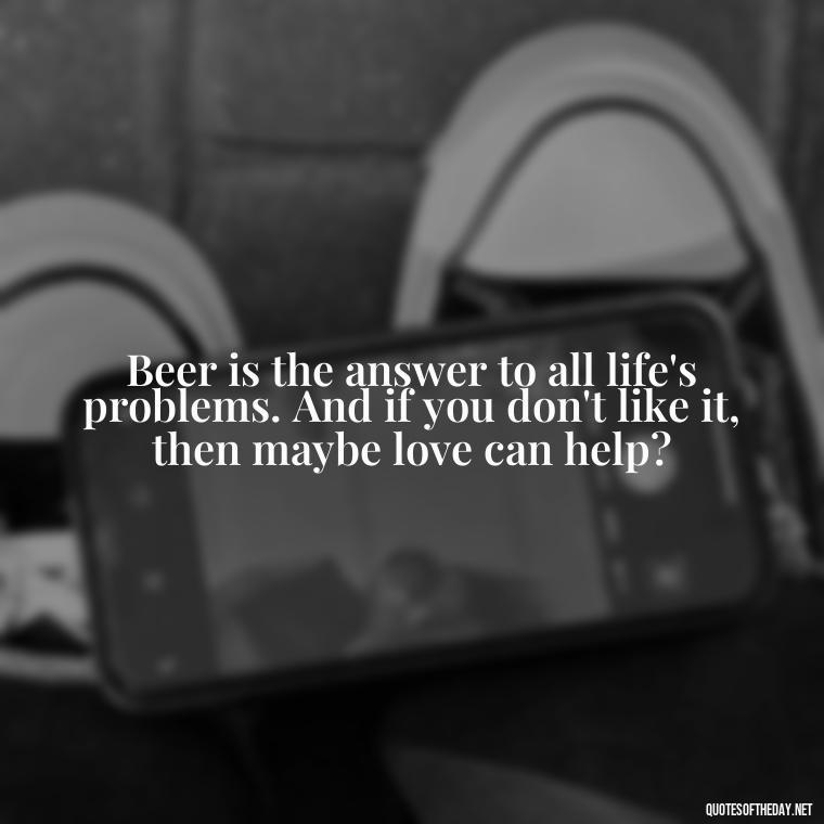 Beer is the answer to all life's problems. And if you don't like it, then maybe love can help? - Quotes About Love And Beer