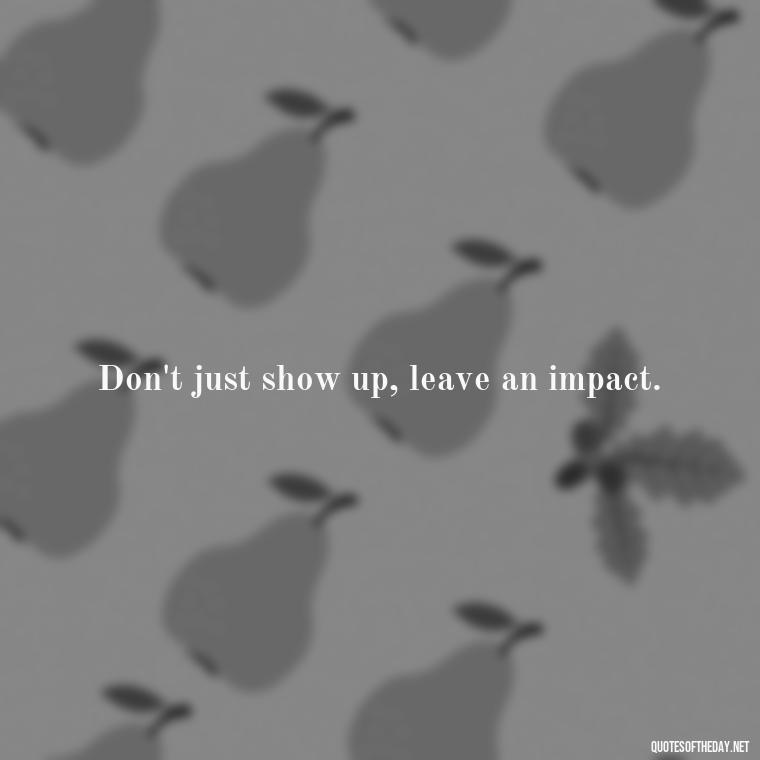 Don't just show up, leave an impact. - Short Positive Work Quotes