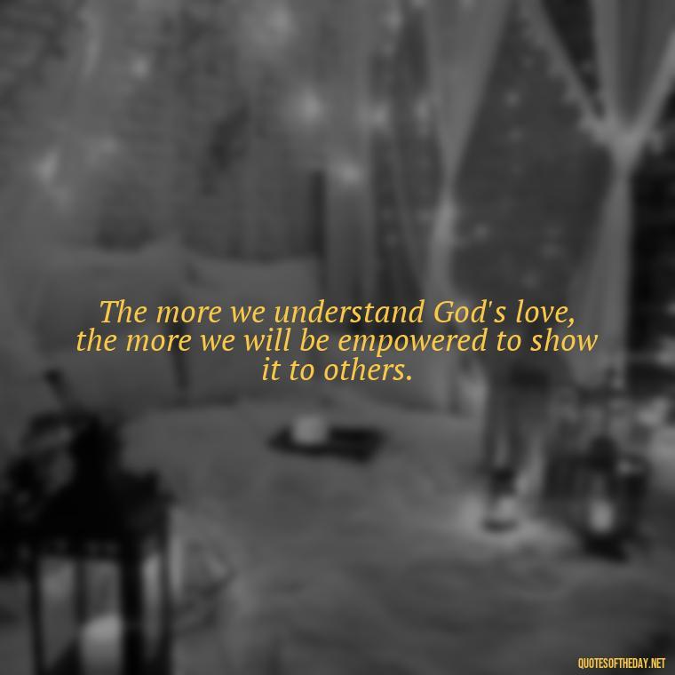 The more we understand God's love, the more we will be empowered to show it to others. - Love In God Quotes