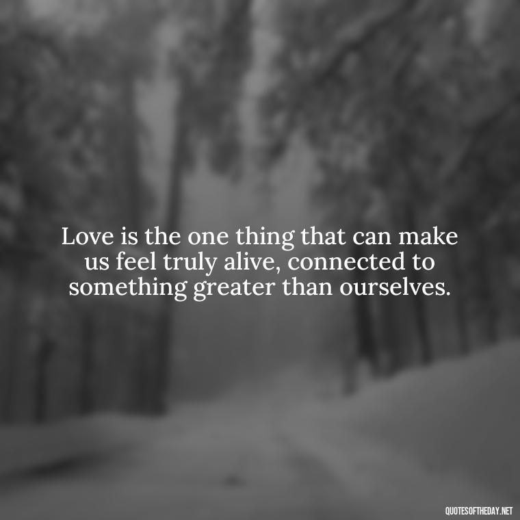 Love is the one thing that can make us feel truly alive, connected to something greater than ourselves. - Just Want Love Quotes