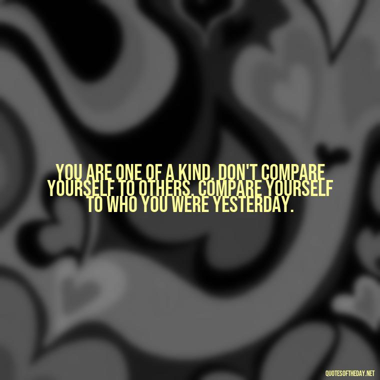 You are one of a kind. Don't compare yourself to others. Compare yourself to who you were yesterday. - Cute Quotes About Self Love