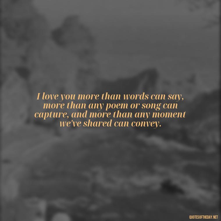 I love you more than words can say, more than any poem or song can capture, and more than any moment we've shared can convey. - I Love You More Quotes For Her