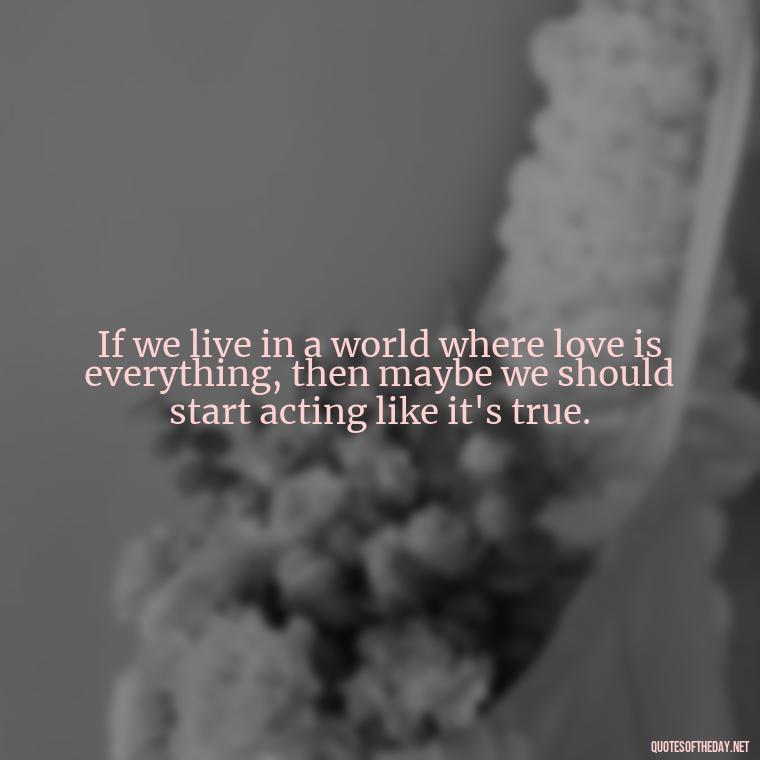 If we live in a world where love is everything, then maybe we should start acting like it's true. - Elephant Love Quotes