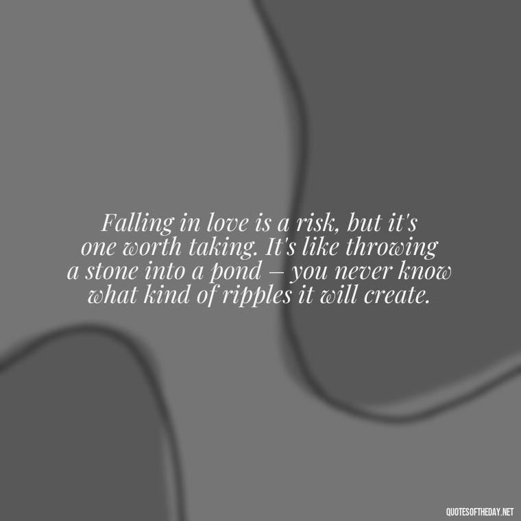 Falling in love is a risk, but it's one worth taking. It's like throwing a stone into a pond – you never know what kind of ripples it will create. - Again Fall In Love Quotes