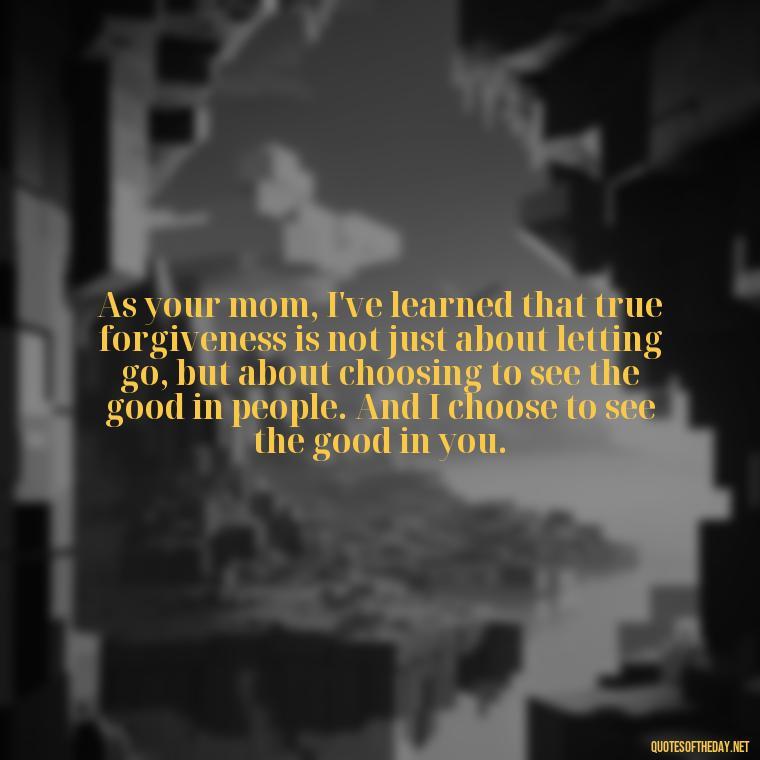 As your mom, I've learned that true forgiveness is not just about letting go, but about choosing to see the good in people. And I choose to see the good in you. - Love Quotes From Mother To Son