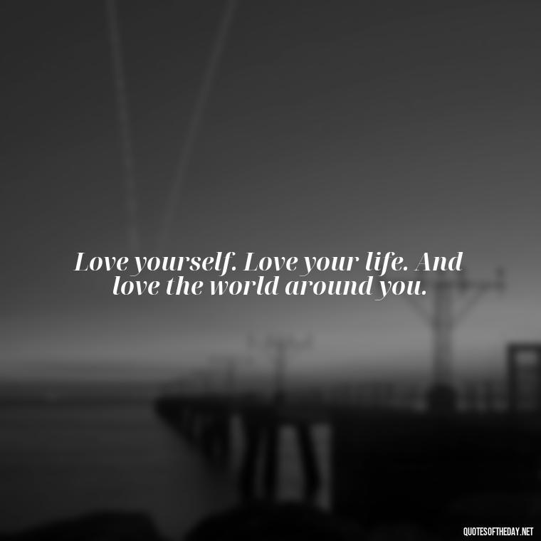 Love yourself. Love your life. And love the world around you. - I Love Me For Who I Am Quotes