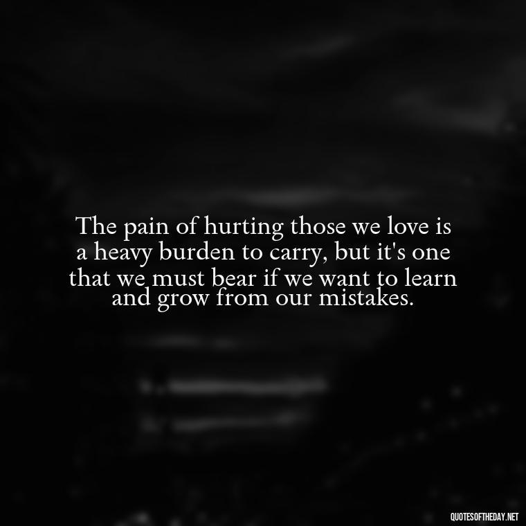 The pain of hurting those we love is a heavy burden to carry, but it's one that we must bear if we want to learn and grow from our mistakes. - Quotes About Hurting The Ones You Love