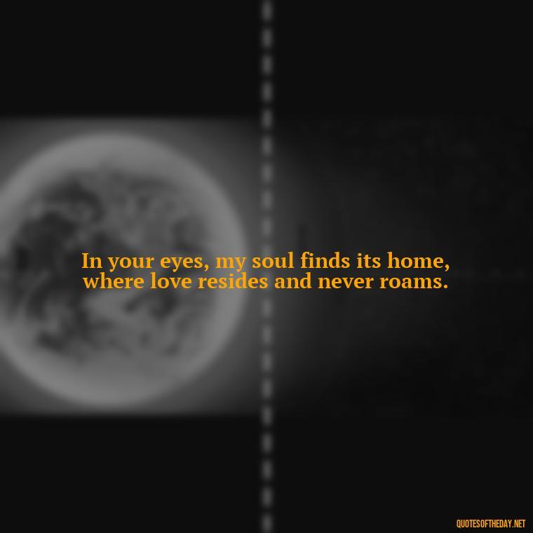 In your eyes, my soul finds its home, where love resides and never roams. - How Do I Love Thee Quotes