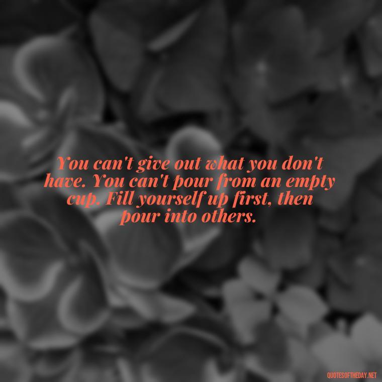 You can't give out what you don't have. You can't pour from an empty cup. Fill yourself up first, then pour into others. - Hurt Hate Love Quotes