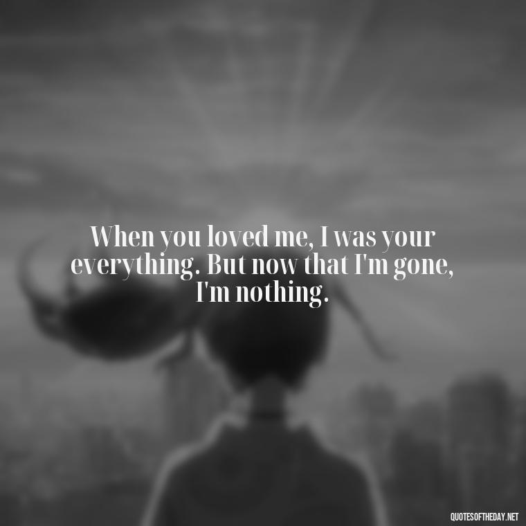 When you loved me, I was your everything. But now that I'm gone, I'm nothing. - Quotes For Broken Love