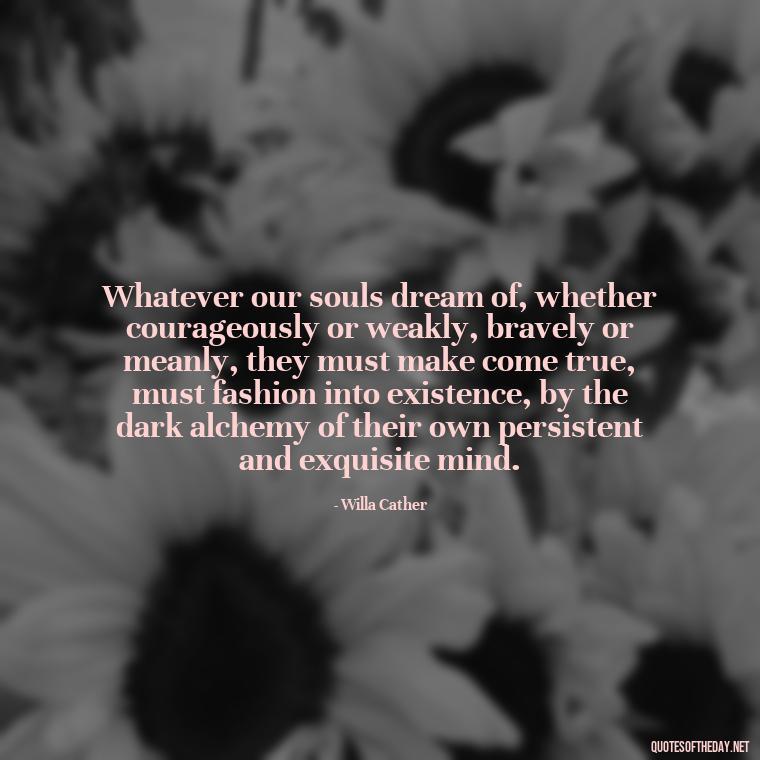 Whatever our souls dream of, whether courageously or weakly, bravely or meanly, they must make come true, must fashion into existence, by the dark alchemy of their own persistent and exquisite mind. - Love Quotes For Guys