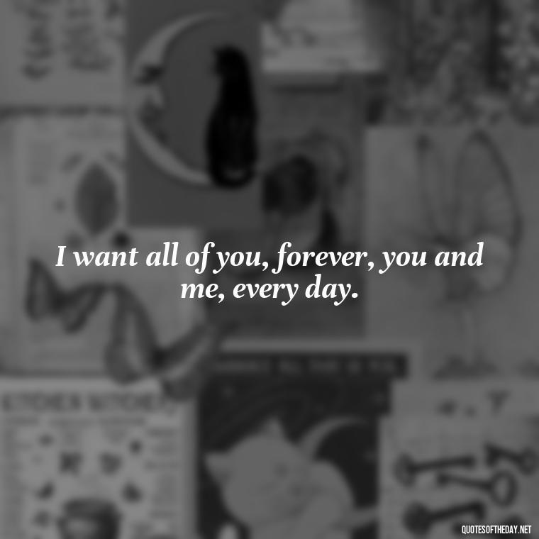 I want all of you, forever, you and me, every day. - Love Quotes To Men