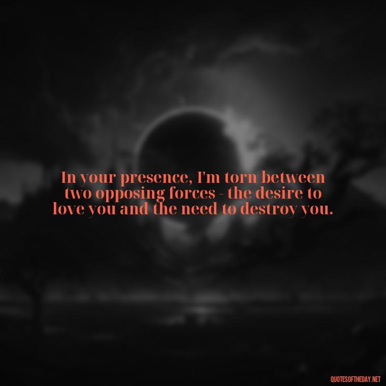 In your presence, I'm torn between two opposing forces - the desire to love you and the need to destroy you. - I Love You And I Hate You Quotes