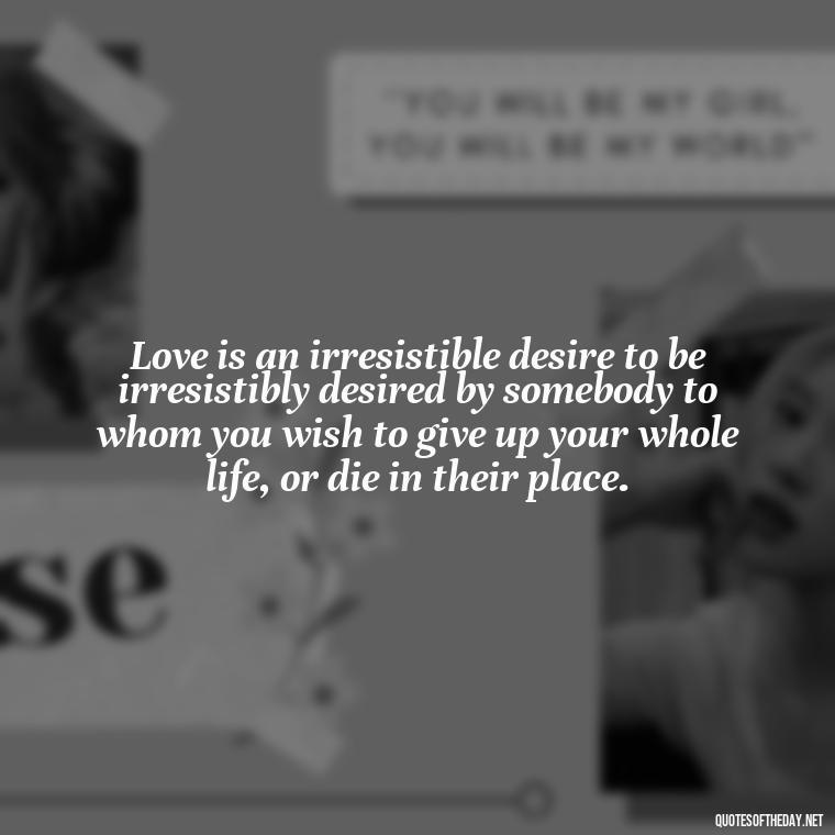 Love is an irresistible desire to be irresistibly desired by somebody to whom you wish to give up your whole life, or die in their place.  - Fated Love Quotes