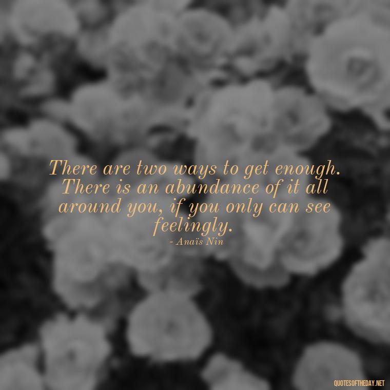 There are two ways to get enough. There is an abundance of it all around you, if you only can see feelingly. - Anais Nin Love Quotes