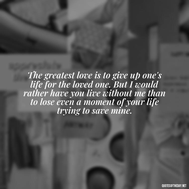 The greatest love is to give up one's life for the loved one. But I would rather have you live without me than to lose even a moment of your life trying to save mine. - Love Lost Quotes For Him