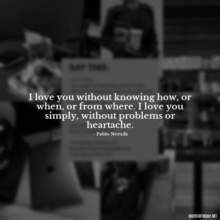 I love you without knowing how, or when, or from where. I love you simply, without problems or heartache. - L Love You Quotes