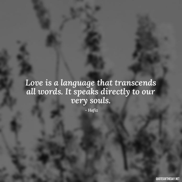 Love is a language that transcends all words. It speaks directly to our very souls. - Love Quotes Hafiz