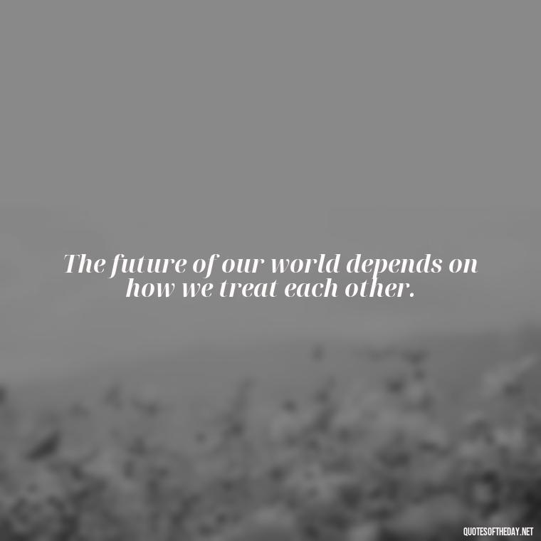 The future of our world depends on how we treat each other. - Quotes About Love And The Future