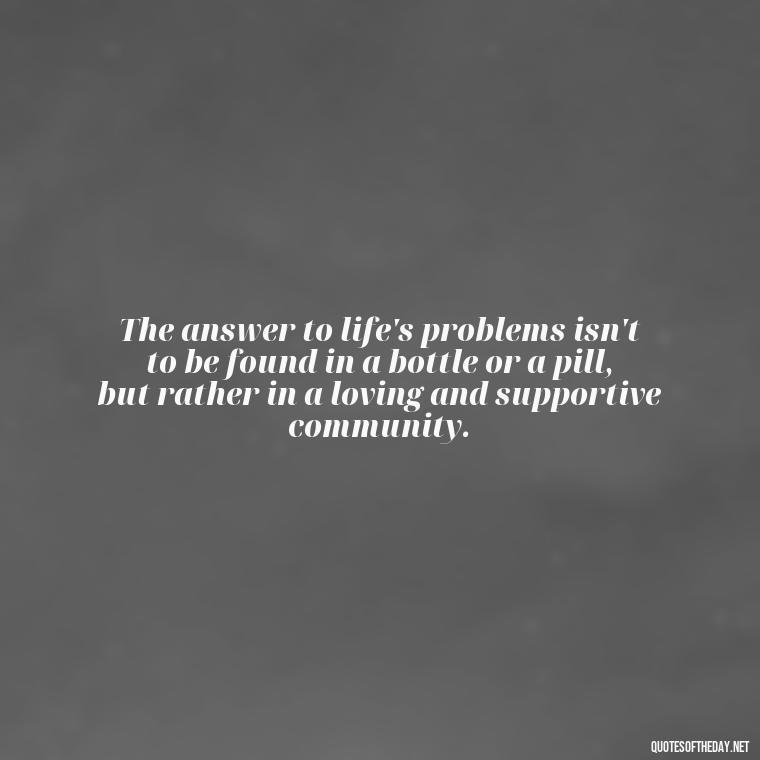 The answer to life's problems isn't to be found in a bottle or a pill, but rather in a loving and supportive community. - Love Is The Answer Quotes