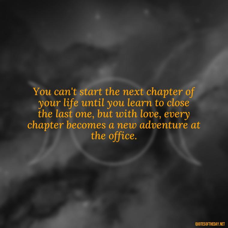 You can't start the next chapter of your life until you learn to close the last one, but with love, every chapter becomes a new adventure at the office. - Love Office Quotes