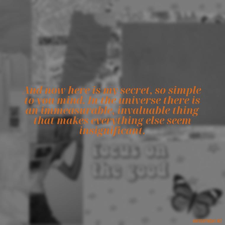 And now here is my secret, so simple to you mind. In the universe there is an immeasurable, invaluable thing that makes everything else seem insignificant. - Little Prince Quotes On Love