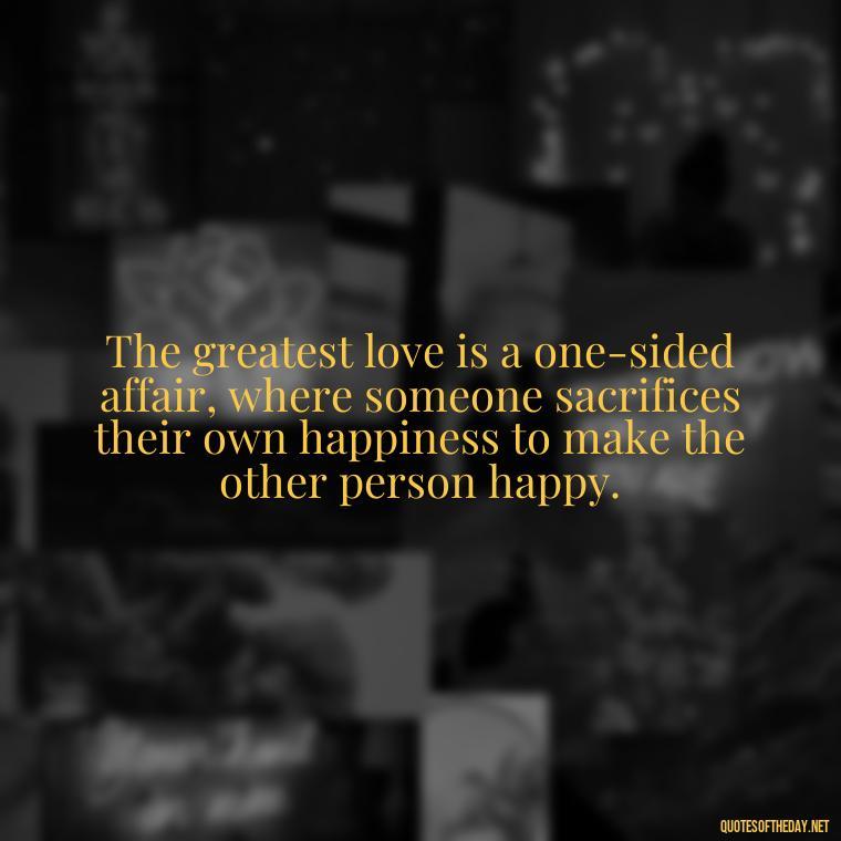 The greatest love is a one-sided affair, where someone sacrifices their own happiness to make the other person happy. - Quotes About Marriage Love