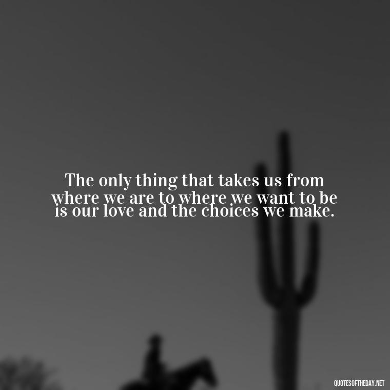 The only thing that takes us from where we are to where we want to be is our love and the choices we make. - Love And Goodbye Quotes