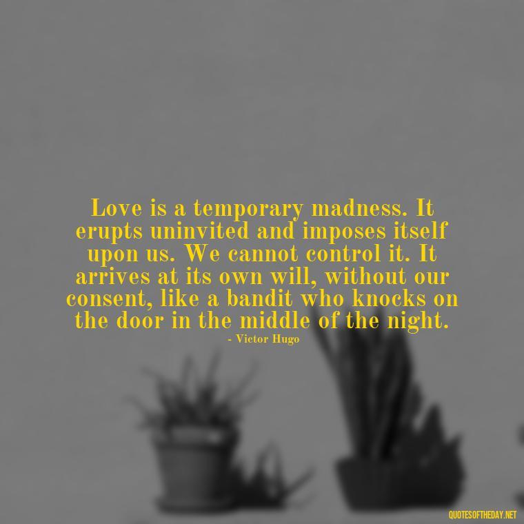 Love is a temporary madness. It erupts uninvited and imposes itself upon us. We cannot control it. It arrives at its own will, without our consent, like a bandit who knocks on the door in the middle of the night. - Quote About In Love