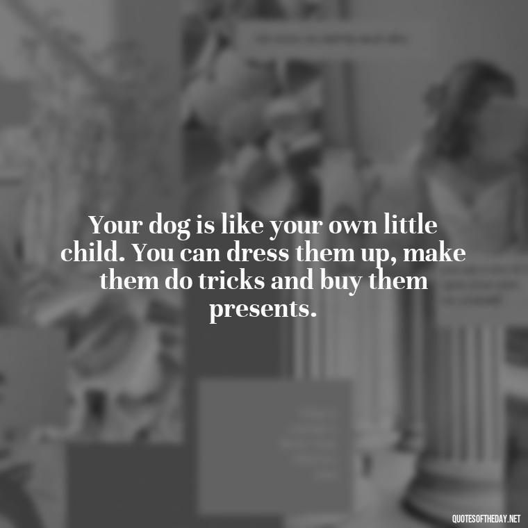 Your dog is like your own little child. You can dress them up, make them do tricks and buy them presents. - Love For My Dog Quotes