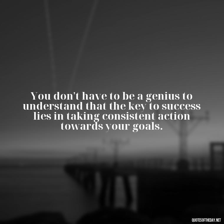 You don't have to be a genius to understand that the key to success lies in taking consistent action towards your goals. - Motivational Short Quotes For Students