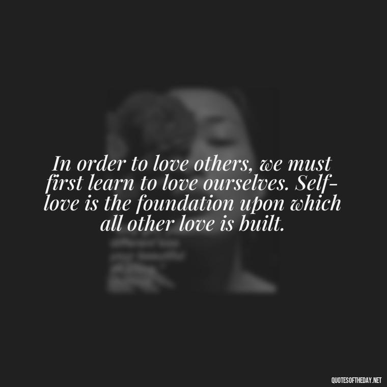 In order to love others, we must first learn to love ourselves. Self-love is the foundation upon which all other love is built. - Quotes Need Love