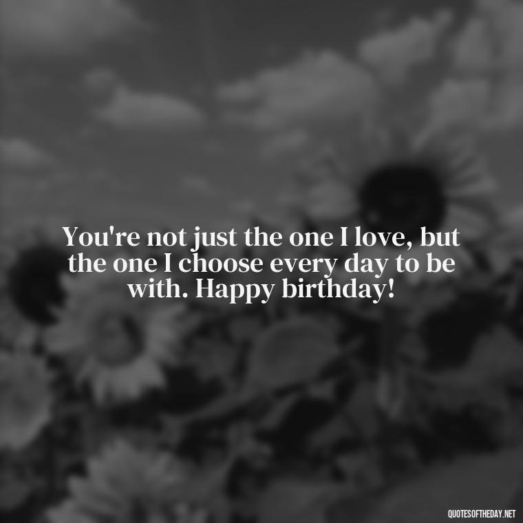 You're not just the one I love, but the one I choose every day to be with. Happy birthday! - Happy Birthday To My Love Quotes