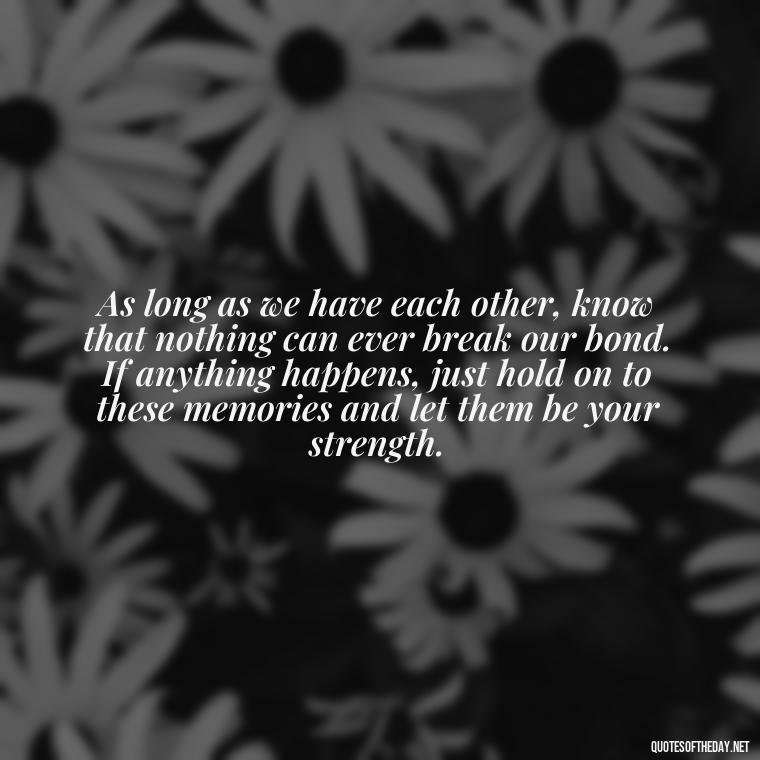 As long as we have each other, know that nothing can ever break our bond. If anything happens, just hold on to these memories and let them be your strength. - If Anything Happens I Love You Quotes