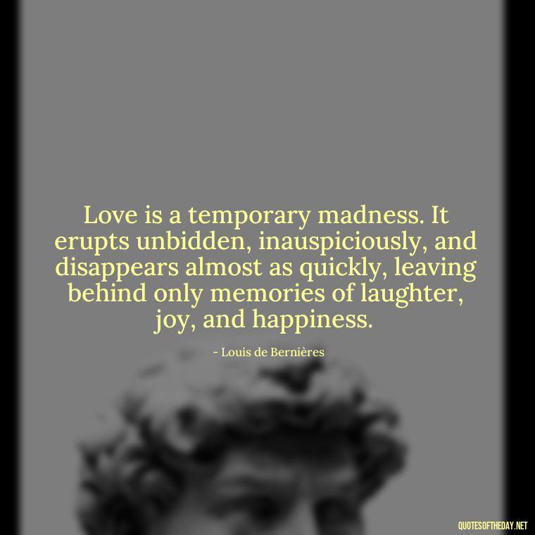 Love is a temporary madness. It erupts unbidden, inauspiciously, and disappears almost as quickly, leaving behind only memories of laughter, joy, and happiness. - Quotes About Jealousy Love