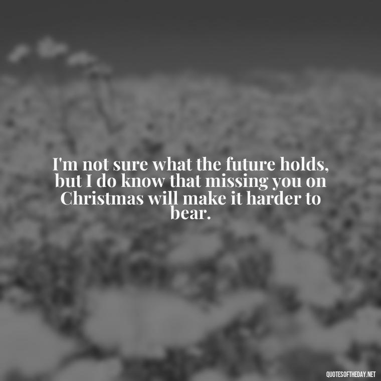 I'm not sure what the future holds, but I do know that missing you on Christmas will make it harder to bear. - Missing A Loved One On Christmas Quotes