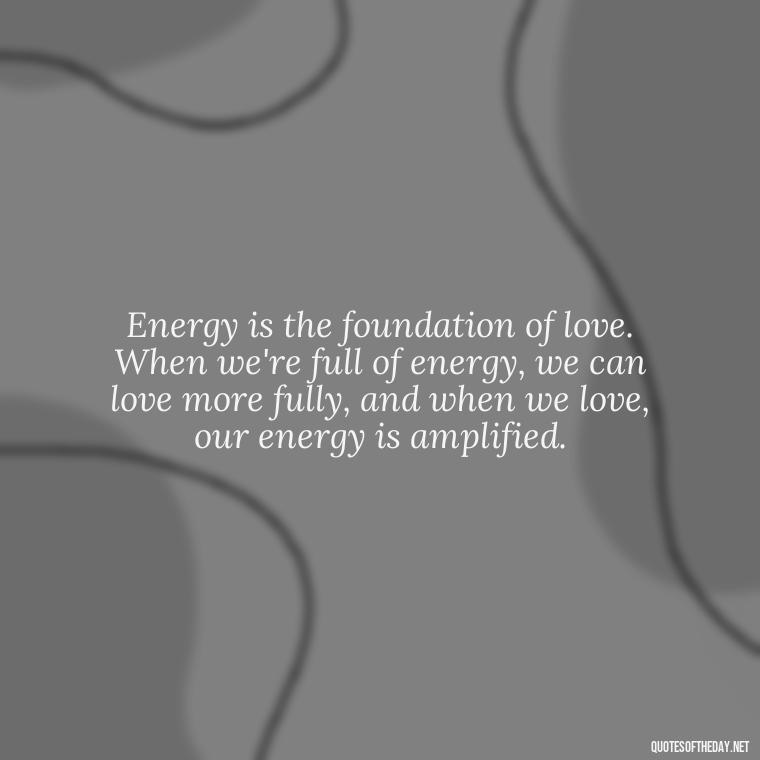 Energy is the foundation of love. When we're full of energy, we can love more fully, and when we love, our energy is amplified. - Energy And Love Quotes