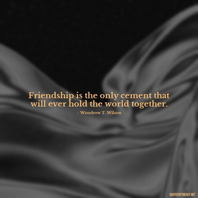 Friendship is the only cement that will ever hold the world together. - Love Quotes For Your Friend