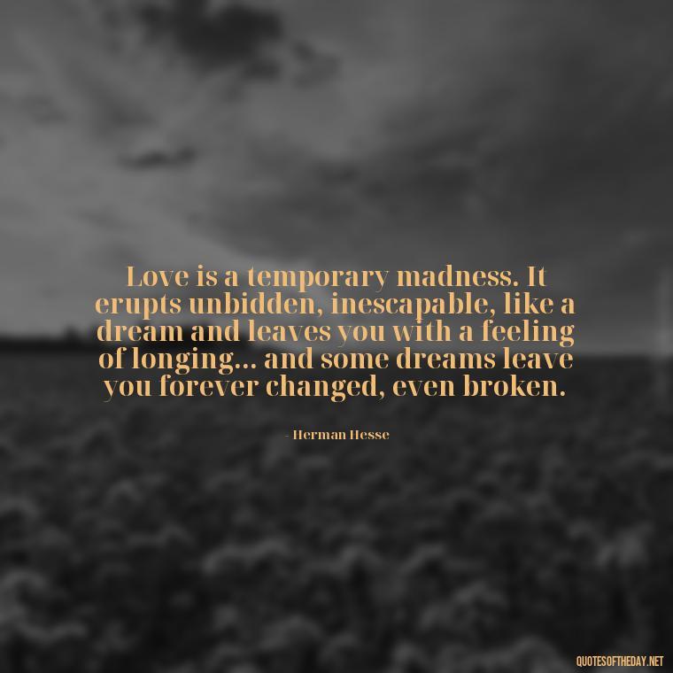 Love is a temporary madness. It erupts unbidden, inescapable, like a dream and leaves you with a feeling of longing... and some dreams leave you forever changed, even broken. - Quotes And Sayings About Love