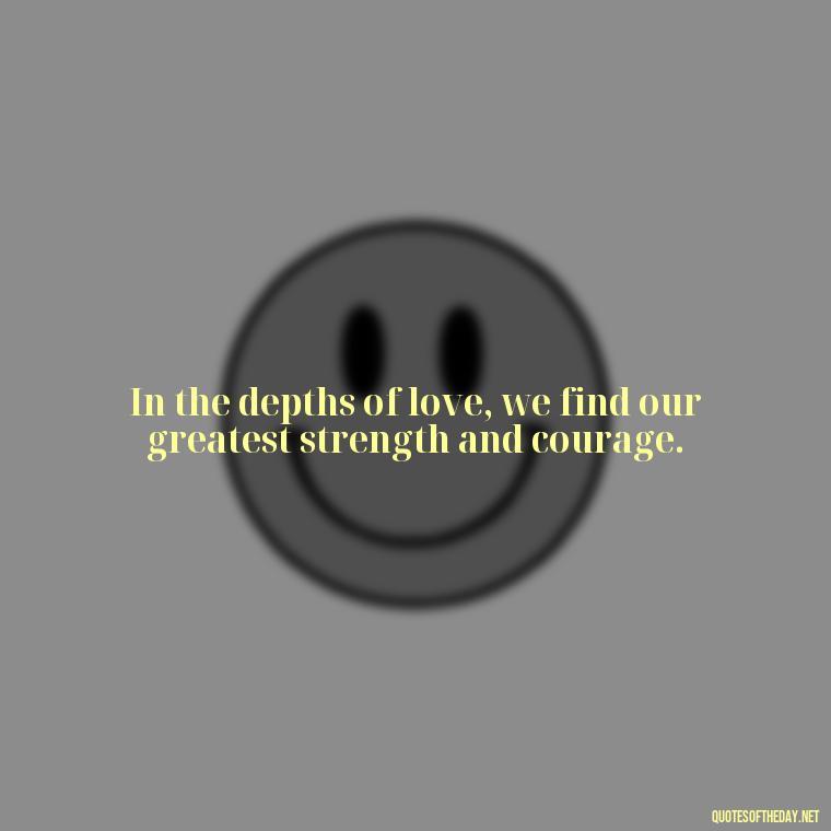 In the depths of love, we find our greatest strength and courage. - Love Love Quotes