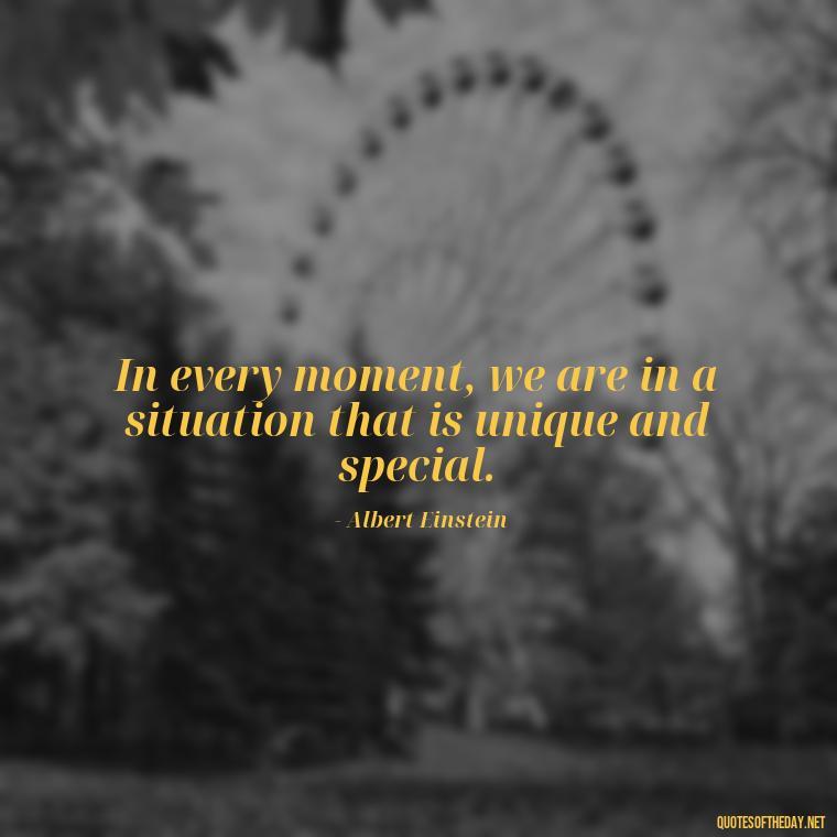 In every moment, we are in a situation that is unique and special. - Quotes Of Albert Einstein About Love