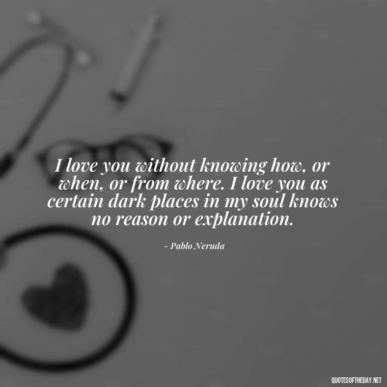 I love you without knowing how, or when, or from where. I love you as certain dark places in my soul knows no reason or explanation. - I Love You The Way Quotes