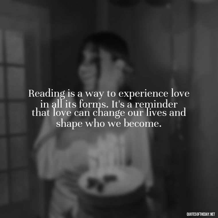 Reading is a way to experience love in all its forms. It's a reminder that love can change our lives and shape who we become. - Quotes Love Books