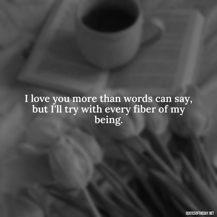 I love you more than words can say, but I'll try with every fiber of my being. - Love You More Than Quotes